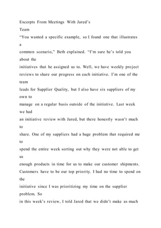 Excerpts From Meetings With Jared’s
Team
“You wanted a specific example, so I found one that illustrates
a
common scenario,” Beth explained. “I’m sure he’s told you
about the
initiatives that he assigned us to. Well, we have weekly project
reviews to share our progress on each initiative. I’m one of the
team
leads for Supplier Quality, but I also have six suppliers of my
own to
manage on a regular basis outside of the initiative. Last week
we had
an initiative review with Jared, but there honestly wasn’t much
to
share. One of my suppliers had a huge problem that required me
to
spend the entire week sorting out why they were not able to get
us
enough products in time for us to make our customer shipments.
Customers have to be our top priority. I had no time to spend on
the
initiative since I was prioritizing my time on the supplier
problem. So
in this week’s review, I told Jared that we didn’t make as much
 