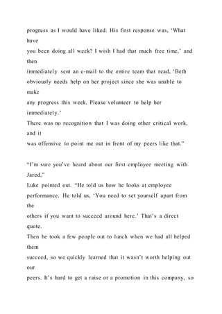 progress as I would have liked. His first response was, ‘What
have
you been doing all week? I wish I had that much free time,’ and
then
immediately sent an e-mail to the entire team that read, ‘Beth
obviously needs help on her project since she was unable to
make
any progress this week. Please volunteer to help her
immediately.’
There was no recognition that I was doing other critical work,
and it
was offensive to point me out in front of my peers like that.”
“I’m sure you’ve heard about our first employee meeting with
Jared,”
Luke pointed out. “He told us how he looks at employee
performance. He told us, ‘You need to set yourself apart from
the
others if you want to succeed around here.’ That’s a direct
quote.
Then he took a few people out to lunch when we had all helped
them
succeed, so we quickly learned that it wasn’t worth helping out
our
peers. It’s hard to get a raise or a promotion in this company, so
 