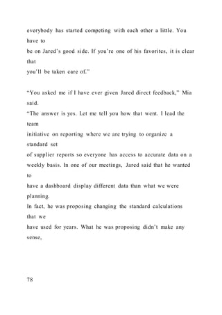 everybody has started competing with each other a little. You
have to
be on Jared’s good side. If you’re one of his favorites, it is clear
that
you’ll be taken care of.”
“You asked me if I have ever given Jared direct feedback,” Mia
said.
“The answer is yes. Let me tell you how that went. I lead the
team
initiative on reporting where we are trying to organize a
standard set
of supplier reports so everyone has access to accurate data on a
weekly basis. In one of our meetings, Jared said that he wanted
to
have a dashboard display different data than what we were
planning.
In fact, he was proposing changing the standard calculations
that we
have used for years. What he was proposing didn’t make any
sense,
78
 