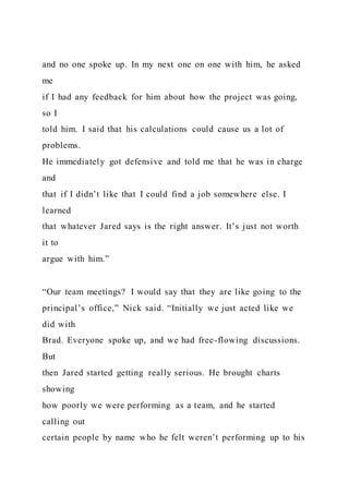 and no one spoke up. In my next one on one with him, he asked
me
if I had any feedback for him about how the project was going,
so I
told him. I said that his calculations could cause us a lot of
problems.
He immediately got defensive and told me that he was in charge
and
that if I didn’t like that I could find a job somewhere else. I
learned
that whatever Jared says is the right answer. It’s just not worth
it to
argue with him.”
“Our team meetings? I would say that they are like going to the
principal’s office,” Nick said. “Initially we just acted like we
did with
Brad. Everyone spoke up, and we had free-flowing discussions.
But
then Jared started getting really serious. He brought charts
showing
how poorly we were performing as a team, and he started
calling out
certain people by name who he felt weren’t performing up to his
 