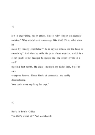 79
job in uncovering major errors. This is why I insist on accurate
metrics.’ Who would send a message like that? First, what does
he
mean by ‘finally completed’? Is he saying it took me too long or
something? And then he adds his point about metrics, which is a
clear insult to me because he mentioned one of my errors in a
staff
meeting last month. He didn’t mention my name then, but I’m
sure
everyone knows. These kinds of comments are really
demoralizing.
You can’t trust anything he says.”
80
Back in Tom’s Office
“So that’s about it,” Paul concluded.
 