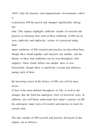 1987). Like the business and organizational environments where
it
is practiced, OD has grown and changed significantly during
this
time. This chapter highlights different strands of research and
practice to illustrate how each of these traditions of OD can be
seen, explicitly and implicitly, in how it is practiced today.
Nine
major traditions of OD research and practice are described here,
though these blend together and intersect one another, and the
themes in these nine traditions can be seen throughout later
chapters. These trends follow one another more or less
historically, though there is significant overlap and influence
among each of them.
By becoming aware of the history of OD, you will be more
aware
of how it has been defined throughout its life, as well as the
changes that the field has undergone from its historical roots. In
addition, you will better understand how today’s practice of OD
has undergone many years of research and practice to reach its
current state.
The nine strands of OD research and practice discussed in this
chapter are as follows:
 