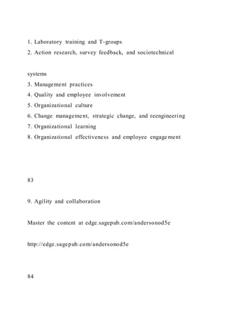 1. Laboratory training and T-groups
2. Action research, survey feedback, and sociotechnical
systems
3. Management practices
4. Quality and employee involvement
5. Organizational culture
6. Change management, strategic change, and reengineering
7. Organizational learning
8. Organizational effectiveness and employee engage ment
83
9. Agility and collaboration
Master the content at edge.sagepub.com/andersonod5e
http://edge.sagepub.com/andersonod5e
84
 