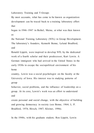Laboratory Training and T-Groups
By most accounts, what has come to be known as organization
development can be traced back to a training laboratory effort
that
began in 1946–1947 in Bethel, Maine, at what was then known
as
the National Training Laboratory (NTL) in Group Development.
The laboratory’s founders, Kenneth Benne, Leland Bradford,
and
Ronald Lippitt, were inspired to develop NTL by the dedicated
work of a fourth scholar and their predecessor, Kurt Lewin. A
German immigrant who had arrived in the United States in the
early 1930s to escape the sociopolitical environment of his
home
country, Lewin was a social psychologist on the faculty at the
University of Iowa. His interest was in studying patterns of
group
behavior, social problems, and the influence of leadership on a
group. At its core, Lewin’s work was an effort to understand
and
create personal and social change, with the objective of building
and growing democracy in society (see Benne, 1964; L. P.
Bradford, 1974; Hirsch, 1987; Kleiner, 1996).
In the 1940s, with his graduate student, Ron Lippitt, Lewin
 