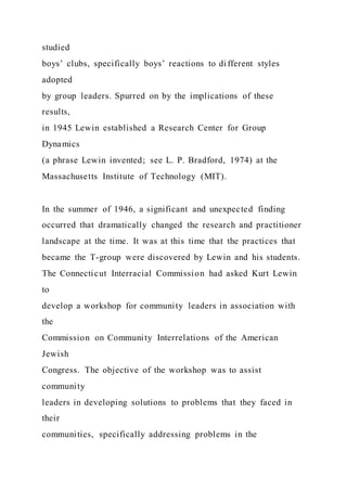studied
boys’ clubs, specifically boys’ reactions to different styles
adopted
by group leaders. Spurred on by the implications of these
results,
in 1945 Lewin established a Research Center for Group
Dynamics
(a phrase Lewin invented; see L. P. Bradford, 1974) at the
Massachusetts Institute of Technology (MIT).
In the summer of 1946, a significant and unexpected finding
occurred that dramatically changed the research and practitioner
landscape at the time. It was at this time that the practices that
became the T-group were discovered by Lewin and his students.
The Connecticut Interracial Commission had asked Kurt Lewin
to
develop a workshop for community leaders in association with
the
Commission on Community Interrelations of the American
Jewish
Congress. The objective of the workshop was to assist
community
leaders in developing solutions to problems that they faced in
their
communities, specifically addressing problems in the
 