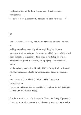 implementation of the Fair Employment Practices Act.
Participants
included not only community leaders but also businesspeople,
85
social workers, teachers, and other interested citizens. Instead
of
making attendees passively sit through lengthy lectures,
speeches, and presentations by experts, which many of them had
been expecting, organizers developed a workshop in which
participatory group discussion, role playing, and teamwork
would
be the primary activities (Hirsch, 1987). Group leaders debated
whether subgroups should be homogeneous (e.g., all teachers,
all
social workers) or mixed (Lippitt, 1949). These two
considerations
(group participation and composition) continue as key questions
for the OD practitioner today.
For the researchers at the Research Center for Group Dynamics,
it was an unusual opportunity to observe group processes and to
 