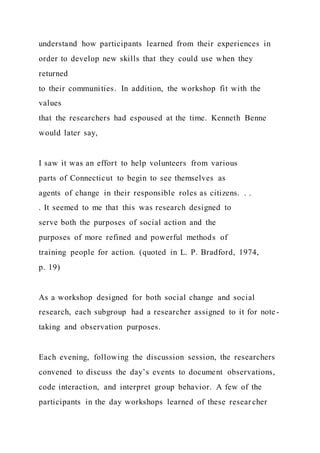 understand how participants learned from their experiences in
order to develop new skills that they could use when they
returned
to their communities. In addition, the workshop fit with the
values
that the researchers had espoused at the time. Kenneth Benne
would later say,
I saw it was an effort to help volunteers from various
parts of Connecticut to begin to see themselves as
agents of change in their responsible roles as citizens. . .
. It seemed to me that this was research designed to
serve both the purposes of social action and the
purposes of more refined and powerful methods of
training people for action. (quoted in L. P. Bradford, 1974,
p. 19)
As a workshop designed for both social change and social
research, each subgroup had a researcher assigned to it for note -
taking and observation purposes.
Each evening, following the discussion session, the researchers
convened to discuss the day’s events to document observations,
code interaction, and interpret group behavior. A few of the
participants in the day workshops learned of these resear cher
 