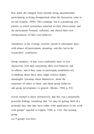 how much she changed from initially being uncomfortable
participating to being disappointed when the discussion came to
an end (Lippitt, 1949). This exchange led to a promising new
pattern in which researchers reported on their observations and
the participants listened, reflected, and shared their own
interpretations of their own behavior.
Attendance at the evening sessions soared in subsequent days,
with almost all participants attending, and this led to the
researchers’ conclusion:
Group members, if they were confronted more or less
objectively with data concerning their own behavior and
its effects, and if they came to participate nondefensively
in thinking about these data, might achieve highly
meaningful learnings about themselves, about the
responses of others to them, and about group behavior
and group development in general. (Benne, 1964, p. 83)
Lewin seemed to know instinctively that this was a potentially
powerful finding, remarking that “we may be getting hold of a
principle here that may have rather wide application in our work
with groups” (quoted in Lippitt, 1949, p. 116). The training
group
(or T-group) was born.
 