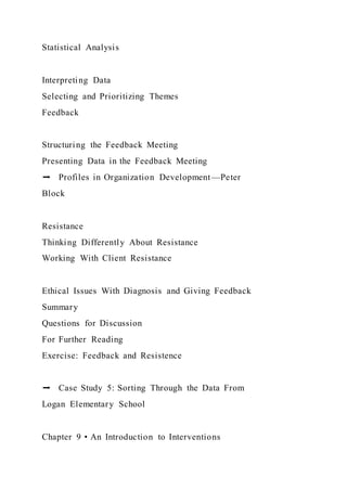 Statistical Analysis
Interpreting Data
Selecting and Prioritizing Themes
Feedback
Structuring the Feedback Meeting
Presenting Data in the Feedback Meeting
➡ Profiles in Organization Development—Peter
Block
Resistance
Thinking Differently About Resistance
Working With Client Resistance
Ethical Issues With Diagnosis and Giving Feedback
Summary
Questions for Discussion
For Further Reading
Exercise: Feedback and Resistence
➡ Case Study 5: Sorting Through the Data From
Logan Elementary School
Chapter 9 • An Introduction to Interventions
 