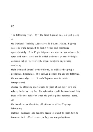 87
The following year, 1947, the first T-group session took place
at
the National Training Laboratory in Bethel, Maine. T-group
sessions were designed to last 3 weeks and comprised
approximately 10 to 15 participants and one or two trainers. In
open and honest sessions in which authenticity and forthright
communication were prized, group members spent time
analyzing
their own and others’ contributions, as well as the group’s
processes. Regardless of whatever process the groups followed,
the common objective of each T-group was to create
interpersonal
change by allowing individuals to learn about their own and
others’ behavior, so that this education could be translated into
more effective behavior when the participants returned home.
As
the word spread about the effectiveness of the T-group
laboratory
method, managers and leaders began to attend to learn how to
increase their effectiveness in their own organizations.
 