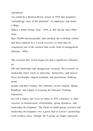 Attendance
was aided by a BusinessWeek article in 1955 that promoted
“unlock[ing] more of the potential” of employees and teams
(“What
Makes a Small Group Tick,” 1955, p. 40). By the mid-1960s,
more
than 20,000 businesspeople had attended the workshop (which
had been reduced to a 2-week session), in what may be
considered one of the earliest fads in the field of management
(Kleiner, 1996).
The research that Lewin began has had a significant influence
on
OD and leadership and management research. His research on
leadership styles (such as autocratic, democratic, and laissez-
faire) profoundly shaped academic and practitioner thinking
about
groups and their leaders. His influence on his students Benne,
Bradford, and Lippitt in creating the National Training
Laboratory
has left a legacy that lives on today as NTL continues to offer
sessions in interpersonal relationships, group dynamics, and
leadership development. The fields of small-group research and
leadership development owe a great deal to Lewin’s pioneering
work in these areas. Though the T-group no longer represents
 