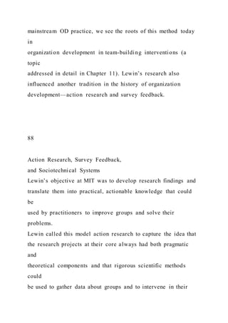 mainstream OD practice, we see the roots of this method today
in
organization development in team-building interventions (a
topic
addressed in detail in Chapter 11). Lewin’s research also
influenced another tradition in the history of organization
development—action research and survey feedback.
88
Action Research, Survey Feedback,
and Sociotechnical Systems
Lewin’s objective at MIT was to develop research findings and
translate them into practical, actionable knowledge that could
be
used by practitioners to improve groups and solve their
problems.
Lewin called this model action research to capture the idea that
the research projects at their core always had both pragmatic
and
theoretical components and that rigorous scientific methods
could
be used to gather data about groups and to intervene in their
 