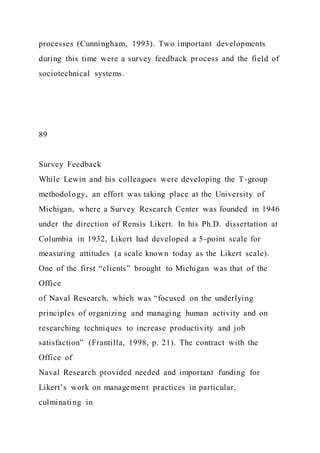processes (Cunningham, 1993). Two important developments
during this time were a survey feedback process and the field of
sociotechnical systems.
89
Survey Feedback
While Lewin and his colleagues were developing the T-group
methodology, an effort was taking place at the University of
Michigan, where a Survey Research Center was founded in 1946
under the direction of Rensis Likert. In his Ph.D. dissertation at
Columbia in 1932, Likert had developed a 5-point scale for
measuring attitudes (a scale known today as the Likert scale).
One of the first “clients” brought to Michigan was that of the
Office
of Naval Research, which was “focused on the underlying
principles of organizing and managing human activity and on
researching techniques to increase productivity and job
satisfaction” (Frantilla, 1998, p. 21). The contract with the
Office of
Naval Research provided needed and important funding for
Likert’s work on management practices in particular,
culminating in
 