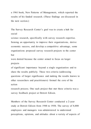 a 1961 book, New Patterns of Management, which reported the
results of his funded research. (These findings are discussed in
the next section.)
The Survey Research Center’s goal was to create a hub for
social
science research, specifically with survey research expertise.
Sensing an opportunity to improve their organizations, derive
economic success, and develop a competitive advantage, some
organizations proposed survey research projects to the center
but
were denied because the center aimed to focus on larger
projects
of significant importance beyond a single organization and to
share the results publicly. These two criteria (addressing
questions of larger significance and making the results known to
other researchers and practitioners) formed the core of the
action
research process. One such project that met these criteria was a
survey feedback project at Detroit Edison.
Members of the Survey Research Center conducted a 2-year
study at Detroit Edison from 1948 to 1950. The survey of 8,000
employees and managers was administered to understand
perceptions, opinions, and attitudes about a variety of aspects of
 