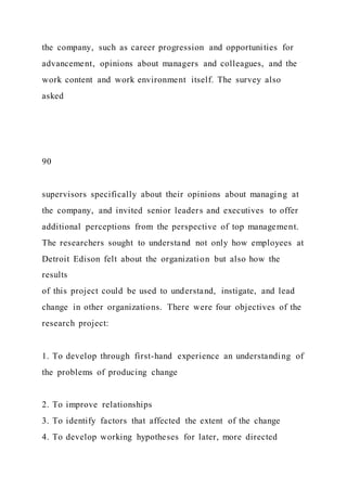the company, such as career progression and opportunities for
advancement, opinions about managers and colleagues, and the
work content and work environment itself. The survey also
asked
90
supervisors specifically about their opinions about managing at
the company, and invited senior leaders and executives to offer
additional perceptions from the perspective of top management.
The researchers sought to understand not only how employees at
Detroit Edison felt about the organization but also how the
results
of this project could be used to understand, instigate, and lead
change in other organizations. There were four objectives of the
research project:
1. To develop through first-hand experience an understanding of
the problems of producing change
2. To improve relationships
3. To identify factors that affected the extent of the change
4. To develop working hypotheses for later, more directed
 
