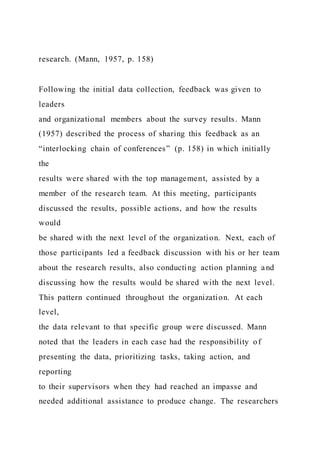 research. (Mann, 1957, p. 158)
Following the initial data collection, feedback was given to
leaders
and organizational members about the survey results. Mann
(1957) described the process of sharing this feedback as an
“interlocking chain of conferences” (p. 158) in which initially
the
results were shared with the top management, assisted by a
member of the research team. At this meeting, participants
discussed the results, possible actions, and how the results
would
be shared with the next level of the organization. Next, each of
those participants led a feedback discussion with his or her team
about the research results, also conducting action planning and
discussing how the results would be shared with the next level.
This pattern continued throughout the organization. At each
level,
the data relevant to that specific group were discussed. Mann
noted that the leaders in each case had the responsibility of
presenting the data, prioritizing tasks, taking action, and
reporting
to their supervisors when they had reached an impasse and
needed additional assistance to produce change. The researchers
 