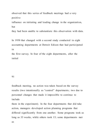 observed that this series of feedback meetings had a very
positive
influence on initiating and leading change in the organization,
but
they had been unable to substantiate this observation with data.
In 1950 that changed with a second study conducted in eight
accounting departments at Detroit Edison that had partici pated
in
the first survey. In four of the eight departments, after the
initial
91
feedback meeting, no action was taken based on the survey
results (two intentionally as “control” departments; two due to
personnel changes that made it impossible to continue to
include
them in the experiment). In the four departments that did take
action, managers developed action planning programs that
differed significantly from one another. Some programs took as
long as 33 weeks, while others took 13; some departments met
as
 