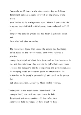 frequently as 65 times, while others met as few as 9. Some
department action programs involved all employees, while
others
were limited to the management team. Almost 2 years after the
programs were initiated, a third survey was conducted in 1952
to
compare the data for groups that had taken significant action
and
those that had taken no action.
The researchers found that among the groups that had taken
action based on the survey results, employees reported a
positive
change in perceptions about their jobs (such as how important it
was and how interested they were in the job), their supervisors
(such as the manager’s ability to supervise and give praise), and
the company work environment (such as opportunities for
promotion or the group’s productivity) compared to the groups
that
had taken no action. Moreover, Mann (1957) reported,
Employees in the experimental departments saw
changes in (1) how well the supervisors in their
department got along together; (2) how often their
supervisors held meetings; (3) how effective these
 