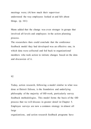 meetings were; (4) how much their supervisor
understood the way employees looked at and felt about
things. (p. 161)
Mann added that the change was even stronger in groups that
involved all levels and employees in the action planning
process.
The researchers then could conclude that the conference
feedback model they had developed was an effective one, in
which data were collected and fed back to organizational
members who took action to initiate changes based on the data
and discussion of it.
92
Today, action research, following a model similar to what was
done at Detroit Edison, is the foundation and underlying
philosophy of the majority of OD work, particularly survey
feedback methodologies. This model forms the basis of the OD
process that we will discuss in greater detail in Chapter 5.
Employee surveys are now a common strategy in almost all
large
organizations, and action research feedback programs have
 