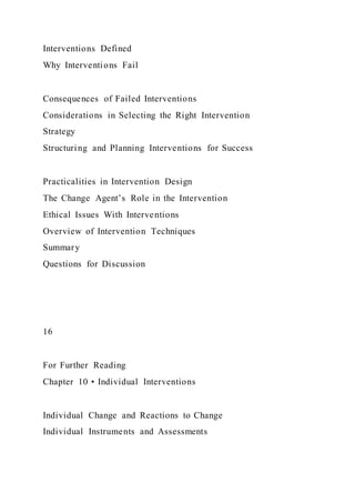 Interventions Defined
Why Interventions Fail
Consequences of Failed Interventions
Considerations in Selecting the Right Intervention
Strategy
Structuring and Planning Interventions for Success
Practicalities in Intervention Design
The Change Agent’s Role in the Intervention
Ethical Issues With Interventions
Overview of Intervention Techniques
Summary
Questions for Discussion
16
For Further Reading
Chapter 10 • Individual Interventions
Individual Change and Reactions to Change
Individual Instruments and Assessments
 