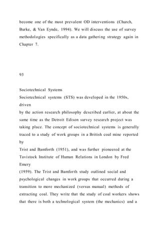 become one of the most prevalent OD interventions (Church,
Burke, & Van Eynde, 1994). We will discuss the use of survey
methodologies specifically as a data gathering strategy again in
Chapter 7.
93
Sociotechnical Systems
Sociotechnical systems (STS) was developed in the 1950s,
driven
by the action research philosophy described earlier, at about the
same time as the Detroit Edison survey research project was
taking place. The concept of sociotechnical systems is generally
traced to a study of work groups in a British coal mine reported
by
Trist and Bamforth (1951), and was further pioneered at the
Tavistock Institute of Human Relations in London by Fred
Emery
(1959). The Trist and Bamforth study outlined social and
psychological changes in work groups that occurred during a
transition to more mechanized (versus manual) methods of
extracting coal. They write that the study of coal workers shows
that there is both a technological system (the mechanics) and a
 