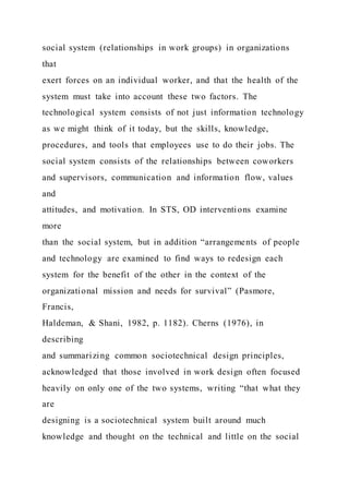 social system (relationships in work groups) in organizations
that
exert forces on an individual worker, and that the health of the
system must take into account these two factors. The
technological system consists of not just information technology
as we might think of it today, but the skills, knowledge,
procedures, and tools that employees use to do their jobs. The
social system consists of the relationships between coworkers
and supervisors, communication and information flow, values
and
attitudes, and motivation. In STS, OD interventions examine
more
than the social system, but in addition “arrangements of people
and technology are examined to find ways to redesign each
system for the benefit of the other in the context of the
organizational mission and needs for survival” (Pasmore,
Francis,
Haldeman, & Shani, 1982, p. 1182). Cherns (1976), in
describing
and summarizing common sociotechnical design principles,
acknowledged that those involved in work design often focused
heavily on only one of the two systems, writing “that what they
are
designing is a sociotechnical system built around much
knowledge and thought on the technical and little on the social
 