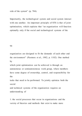 side of the system” (p. 784).
Importantly, the technological system and social system interact
with one another. An important principle of STS is that of joint
optimization, which explains that “an organization will function
optimally only if the social and technological systems of the
94
organization are designed to fit the demands of each other and
the environment” (Pasmore et al., 1982, p. 1182). One method
by
which joint optimization can be achieved is through an
autonomous or semiautonomous work group, where members
have some degree of ownership, control, and responsibility for
the
tasks that need to be performed. To jointly optimize both the
social
and technical systems of the organization requires an
understanding of
1. the social processes that occur in organizations and the
variety of theories and methods that exist to make more
 