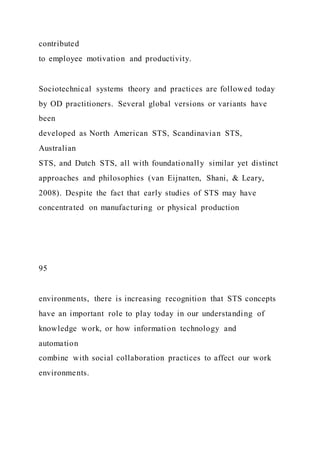 contributed
to employee motivation and productivity.
Sociotechnical systems theory and practices are followed today
by OD practitioners. Several global versions or variants have
been
developed as North American STS, Scandinavian STS,
Australian
STS, and Dutch STS, all with foundationally similar yet distinct
approaches and philosophies (van Eijnatten, Shani, & Leary,
2008). Despite the fact that early studies of STS may have
concentrated on manufacturing or physical production
95
environments, there is increasing recognition that STS concepts
have an important role to play today in our understanding of
knowledge work, or how information technology and
automation
combine with social collaboration practices to affect our work
environments.
 
