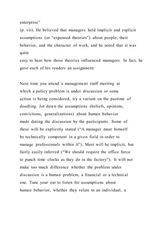 enterprise”
(p. vii). He believed that managers held implicit and explicit
assumptions (or “espoused theories”) about people, their
behavior, and the character of work, and he noted that it was
quite
easy to hear how those theories influenced managers. In fact, he
gave each of his readers an assignment:
Next time you attend a management staff meeting at
which a policy problem is under discussion or some
action is being considered, try a variant on the pastime of
doodling. Jot down the assumptions (beliefs, opinions,
convictions, generalizations) about human behavior
made during the discussion by the participants. Some of
these will be explicitly stated (“A manager must himself
be technically competent in a given field in order to
manage professionals within it”). Most will be implicit, but
fairly easily inferred (“We should require the office force
to punch time clocks as they do in the factory”). It will not
make too much difference whether the problem under
discussion is a human problem, a financial or a technical
one. Tune your ear to listen for assumptions about
human behavior, whether they relate to an individual, a
 