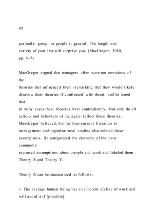 97
particular group, or people in general. The length and
variety of your list will surprise you. (MacGregor, 1960,
pp. 6–7)
MacGregor argued that managers often were not conscious of
the
theories that influenced them (remarking that they would likely
disavow their theories if confronted with them), and he noted
that
in many cases these theories were contradictory. Not only do all
actions and behaviors of managers reflect these theories,
MacGregor believed, but the then-current literature in
management and organizational studies also echoed these
assumptions. He categorized the elements of the most
commonly
espoused assumptions about people and work and labeled them
Theory X and Theory Y.
Theory X can be summarized as follows:
1. The average human being has an inherent dislike of work and
will avoid it if [possible].
 