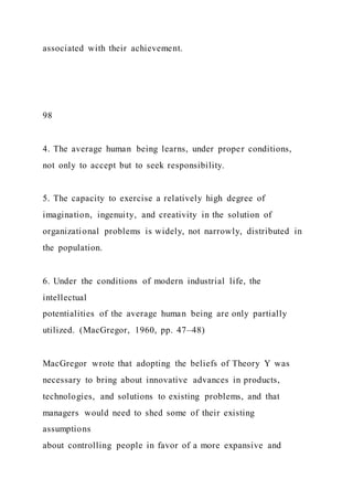 associated with their achievement.
98
4. The average human being learns, under proper conditions,
not only to accept but to seek responsibility.
5. The capacity to exercise a relatively high degree of
imagination, ingenuity, and creativity in the solution of
organizational problems is widely, not narrowly, distributed in
the population.
6. Under the conditions of modern industrial life, the
intellectual
potentialities of the average human being are only partially
utilized. (MacGregor, 1960, pp. 47–48)
MacGregor wrote that adopting the beliefs of Theory Y was
necessary to bring about innovative advances in products,
technologies, and solutions to existing problems, and that
managers would need to shed some of their existing
assumptions
about controlling people in favor of a more expansive and
 