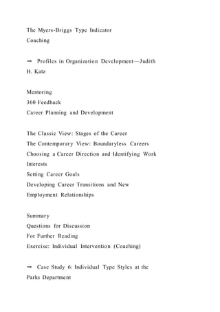 The Myers-Briggs Type Indicator
Coaching
➡ Profiles in Organization Development—Judith
H. Katz
Mentoring
360 Feedback
Career Planning and Development
The Classic View: Stages of the Career
The Contemporary View: Boundaryless Careers
Choosing a Career Direction and Identifying Work
Interests
Setting Career Goals
Developing Career Transitions and New
Employment Relationships
Summary
Questions for Discussion
For Further Reading
Exercise: Individual Intervention (Coaching)
➡ Case Study 6: Individual Type Styles at the
Parks Department
 