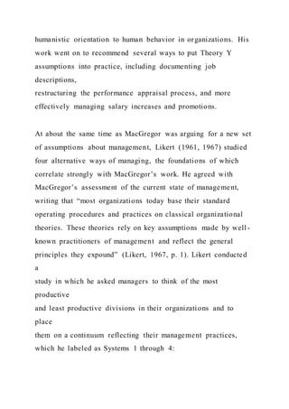 humanistic orientation to human behavior in organizations. His
work went on to recommend several ways to put Theory Y
assumptions into practice, including documenting job
descriptions,
restructuring the performance appraisal process, and more
effectively managing salary increases and promotions.
At about the same time as MacGregor was arguing for a new set
of assumptions about management, Likert (1961, 1967) studied
four alternative ways of managing, the foundations of which
correlate strongly with MacGregor’s work. He agreed with
MacGregor’s assessment of the current state of management,
writing that “most organizations today base their standard
operating procedures and practices on classical organizational
theories. These theories rely on key assumptions made by well -
known practitioners of management and reflect the general
principles they expound” (Likert, 1967, p. 1). Likert conducted
a
study in which he asked managers to think of the most
productive
and least productive divisions in their organizations and to
place
them on a continuum reflecting their management practices,
which he labeled as Systems 1 through 4:
 