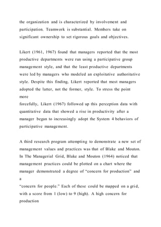 the organization and is characterized by involvement and
participation. Teamwork is substantial. Members take on
significant ownership to set rigorous goals and objectives.
Likert (1961, 1967) found that managers reported that the most
productive departments were run using a participative group
management style, and that the least productive departments
were led by managers who modeled an exploitative authoritative
style. Despite this finding, Likert reported that most managers
adopted the latter, not the former, style. To stress the point
more
forcefully, Likert (1967) followed up this perception data with
quantitative data that showed a rise in productivity after a
manager began to increasingly adopt the System 4 behaviors of
participative management.
A third research program attempting to demonstrate a new set of
management values and practices was that of Blake and Mouton.
In The Managerial Grid, Blake and Mouton (1964) noticed that
management practices could be plotted on a chart where the
manager demonstrated a degree of “concern for production” and
a
“concern for people.” Each of these could be mapped on a gri d,
with a score from 1 (low) to 9 (high). A high concern for
production
 