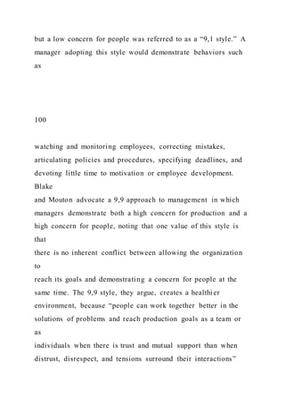 but a low concern for people was referred to as a “9,1 style.” A
manager adopting this style would demonstrate behaviors such
as
100
watching and monitoring employees, correcting mistakes,
articulating policies and procedures, specifying deadlines, and
devoting little time to motivation or employee development.
Blake
and Mouton advocate a 9,9 approach to management in which
managers demonstrate both a high concern for production and a
high concern for people, noting that one value of this style is
that
there is no inherent conflict between allowing the organization
to
reach its goals and demonstrating a concern for people at the
same time. The 9,9 style, they argue, creates a healthier
environment, because “people can work together better in the
solutions of problems and reach production goals as a team or
as
individuals when there is trust and mutual support than when
distrust, disrespect, and tensions surround their interactions”
 