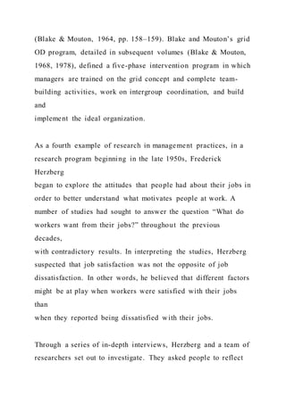 (Blake & Mouton, 1964, pp. 158–159). Blake and Mouton’s grid
OD program, detailed in subsequent volumes (Blake & Mouton,
1968, 1978), defined a five-phase intervention program in which
managers are trained on the grid concept and complete team-
building activities, work on intergroup coordination, and build
and
implement the ideal organization.
As a fourth example of research in management practices, in a
research program beginning in the late 1950s, Frederick
Herzberg
began to explore the attitudes that people had about their jobs in
order to better understand what motivates people at work. A
number of studies had sought to answer the question “What do
workers want from their jobs?” throughout the previous
decades,
with contradictory results. In interpreting the studies, Herzberg
suspected that job satisfaction was not the opposite of job
dissatisfaction. In other words, he believed that different factors
might be at play when workers were satisfied with their jobs
than
when they reported being dissatisfied with their jobs.
Through a series of in-depth interviews, Herzberg and a team of
researchers set out to investigate. They asked people to reflect
 