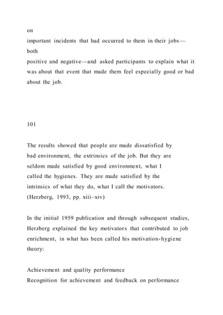 on
important incidents that had occurred to them in their jobs—
both
positive and negative—and asked participants to explain what it
was about that event that made them feel especially good or bad
about the job.
101
The results showed that people are made dissatisfied by
bad environment, the extrinsics of the job. But they are
seldom made satisfied by good environment, what I
called the hygienes. They are made satisfied by the
intrinsics of what they do, what I call the motivators.
(Herzberg, 1993, pp. xiii–xiv)
In the initial 1959 publication and through subsequent studies,
Herzberg explained the key motivators that contributed to job
enrichment, in what has been called his motivation-hygiene
theory:
Achievement and quality performance
Recognition for achievement and feedback on performance
 