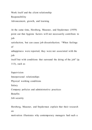 Work itself and the client relationship
Responsibility
Advancement, growth, and learning
At the same time, Herzberg, Mausner, and Snyderman (1959)
point out that hygiene factors will not necessarily contribute to
job
satisfaction, but can cause job dissatisfaction. “When feelings
of
unhappiness were reported, they were not associated with the
job
itself but with conditions that surround the doing of the job” (p.
113), such as
Supervision
Interpersonal relationships
Physical working conditions
Salary
Company policies and administrative practices
Benefits
Job security
Herzberg, Mausner, and Snyderman explain that their research
on
motivation illustrates why contemporary managers had such a
 