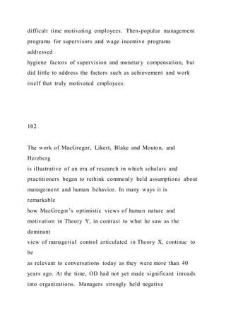 difficult time motivating employees. Then-popular management
programs for supervisors and wage incentive programs
addressed
hygiene factors of supervision and monetary compensation, but
did little to address the factors such as achievement and work
itself that truly motivated employees.
102
The work of MacGregor, Likert, Blake and Mouton, and
Herzberg
is illustrative of an era of research in which scholars and
practitioners began to rethink commonly held assumptions about
management and human behavior. In many ways it is
remarkable
how MacGregor’s optimistic views of human nature and
motivation in Theory Y, in contrast to what he saw as the
dominant
view of managerial control articulated in Theory X, continue to
be
as relevant to conversations today as they were more than 40
years ago. At the time, OD had not yet made significant inroads
into organizations. Managers strongly held negative
 