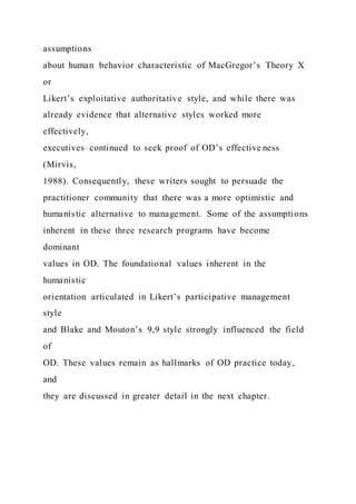assumptions
about human behavior characteristic of MacGregor’s Theory X
or
Likert’s exploitative authoritative style, and while there was
already evidence that alternative styles worked more
effectively,
executives continued to seek proof of OD’s effective ness
(Mirvis,
1988). Consequently, these writers sought to persuade the
practitioner community that there was a more optimistic and
humanistic alternative to management. Some of the assumptions
inherent in these three research programs have become
dominant
values in OD. The foundational values inherent in the
humanistic
orientation articulated in Likert’s participative management
style
and Blake and Mouton’s 9,9 style strongly influenced the field
of
OD. These values remain as hallmarks of OD practice today,
and
they are discussed in greater detail in the next chapter.
 