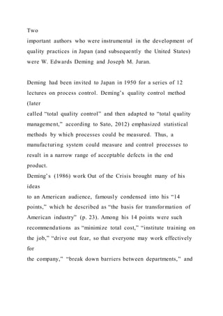 Two
important authors who were instrumental in the development of
quality practices in Japan (and subsequently the United States)
were W. Edwards Deming and Joseph M. Juran.
Deming had been invited to Japan in 1950 for a series of 12
lectures on process control. Deming’s quality control method
(later
called “total quality control” and then adapted to “total quality
management,” according to Sato, 2012) emphasized statistical
methods by which processes could be measured. Thus, a
manufacturing system could measure and control processes to
result in a narrow range of acceptable defects in the end
product.
Deming’s (1986) work Out of the Crisis brought many of his
ideas
to an American audience, famously condensed into his “14
points,” which he described as “the basis for transformation of
American industry” (p. 23). Among his 14 points were such
recommendations as “minimize total cost,” “institute training on
the job,” “drive out fear, so that everyone may work effectively
for
the company,” “break down barriers between departments,” and
 