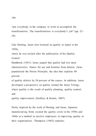 104
“put everybody in the company to work to accomplish the
transformation. The transformation is everybody’s job” (pp. 23–
24).
Like Deming, Juran also lectured on quality in Japan in the
1950s,
where he was invited after the publication of his Quality
Control
Handbook (1951). Juran argued that quality had two main
characteristics: fitness for use and freedom from defects. Juran
popularized the Pareto Principle, the idea that explains 80
percent
of quality defects by 20 percent of the causes. In addition, Juran
developed a perspective on quality termed the Juran Trilogy,
where quality is the result of quality planning, quality control,
and
quality improvement (Godfrey & Kenett, 2007).
Partly inspired by the work of Deming and Juran, Japanese
manufacturing firms created the quality circle in the 1950s and
1960s as a method to involve employees in improving quality in
their organizations. Thompson (1982) explains:
 