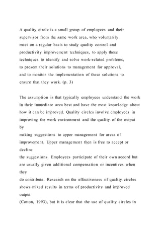 A quality circle is a small group of employees and their
supervisor from the same work area, who voluntarily
meet on a regular basis to study quality control and
productivity improvement techniques, to apply these
techniques to identify and solve work-related problems,
to present their solutions to management for approval,
and to monitor the implementation of these solutions to
ensure that they work. (p. 3)
The assumption is that typically employees understand the work
in their immediate area best and have the most knowledge about
how it can be improved. Quality circles involve employees in
improving the work environment and the quality of the output
by
making suggestions to upper management for areas of
improvement. Upper management then is free to accept or
decline
the suggestions. Employees participate of their own accord but
are usually given additional compensation or incentives when
they
do contribute. Research on the effectiveness of quality circles
shows mixed results in terms of productivity and improved
output
(Cotton, 1993), but it is clear that the use of quality circles in
 