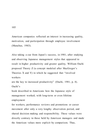 105
American companies reflected an interest in increasing quality,
motivation, and participation through employee involvement
(Manchus, 1983).
Also taking a cue from Japan’s success, in 1981, after studying
and observing Japanese management styles that appeared to
result in higher productivity and greater quality, William Ouchi
proposed Theory Z (a concept modeled after MacGregor’s
Theories X and Y) in which he suggested that “involved
workers
are the key to increased productivity” (Ouchi, 1981, p. 4).
Ouchi’s
book described to Americans how the Japanese style of
management worked, with long-term or even lifetime
employment
for workers, performance reviews and promotions or career
movement after only a very lengthy observation period, and
shared decision making and responsibility. These values were
directly contrary to those held by American managers and made
the American values more explicit by comparison. Thus,
 