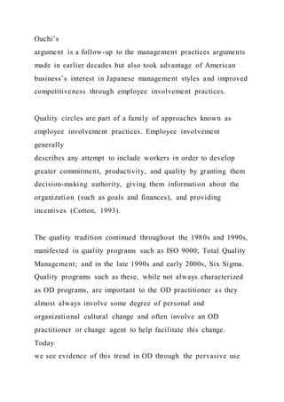 Ouchi’s
argument is a follow-up to the management practices arguments
made in earlier decades but also took advantage of American
business’s interest in Japanese management styles and improved
competitiveness through employee involvement practices.
Quality circles are part of a family of approaches known as
employee involvement practices. Employee involvement
generally
describes any attempt to include workers in order to develop
greater commitment, productivity, and quality by granting them
decision-making authority, giving them information about the
organization (such as goals and finances), and providing
incentives (Cotton, 1993).
The quality tradition continued throughout the 1980s and 1990s,
manifested in quality programs such as ISO 9000; Total Quality
Management; and in the late 1990s and early 2000s, Six Sigma.
Quality programs such as these, while not always characterized
as OD programs, are important to the OD practitioner as they
almost always involve some degree of personal and
organizational cultural change and often involve an OD
practitioner or change agent to help facilitate this change.
Today
we see evidence of this trend in OD through the pervasive use
 