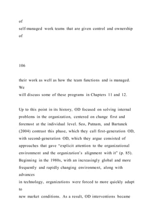 of
self-managed work teams that are given control and ownership
of
106
their work as well as how the team functions and is managed.
We
will discuss some of these programs in Chapters 11 and 12.
Up to this point in its history, OD focused on solving internal
problems in the organization, centered on change first and
foremost at the individual level. Seo, Putnam, and Bartunek
(2004) contrast this phase, which they call first-generation OD,
with second-generation OD, which they argue consisted of
approaches that gave “explicit attention to the organizational
environment and the organization’s alignment with it” (p. 85).
Beginning in the 1980s, with an increasingly global and more
frequently and rapidly changing environment, along with
advances
in technology, organizations were forced to more quickly adapt
to
new market conditions. As a result, OD interventions became
 