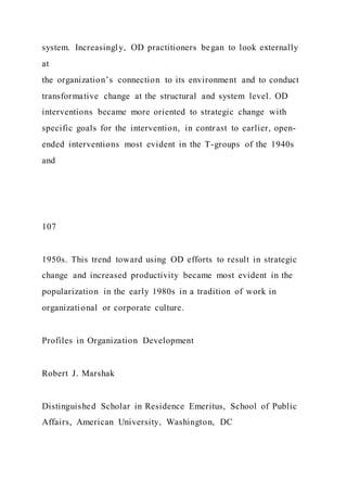 system. Increasingly, OD practitioners began to look externally
at
the organization’s connection to its environment and to conduct
transformative change at the structural and system level. OD
interventions became more oriented to strategic change with
specific goals for the intervention, in contrast to earlier, open-
ended interventions most evident in the T-groups of the 1940s
and
107
1950s. This trend toward using OD efforts to result in strategic
change and increased productivity became most evident in the
popularization in the early 1980s in a tradition of work in
organizational or corporate culture.
Profiles in Organization Development
Robert J. Marshak
Distinguished Scholar in Residence Emeritus, School of Public
Affairs, American University, Washington, DC
 