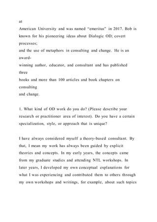 at
American University and was named “emeritus” in 2017. Bob is
known for his pioneering ideas about Dialogic OD; covert
processes;
and the use of metaphors in consulting and change. He is an
award-
winning author, educator, and consultant and has published
three
books and more than 100 articles and book chapters on
consulting
and change.
1. What kind of OD work do you do? (Please describe your
research or practitioner area of interest). Do you have a certain
specialization, style, or approach that is unique?
I have always considered myself a theory-based consultant. By
that, I mean my work has always been guided by explicit
theories and concepts. In my early years, the concepts came
from my graduate studies and attending NTL workshops. In
later years, I developed my own conceptual explanations for
what I was experiencing and contributed them to others through
my own workshops and writings, for example, about such topics
 