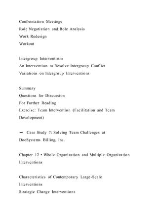 Confrontation Meetings
Role Negotiation and Role Analysis
Work Redesign
Workout
Intergroup Interventions
An Intervention to Resolve Intergroup Conflict
Variations on Intergroup Interventions
Summary
Questions for Discussion
For Further Reading
Exercise: Team Intervention (Facilitation and Team
Development)
➡ Case Study 7: Solving Team Challenges at
DocSystems Billing, Inc.
Chapter 12 • Whole Organization and Multiple Organization
Interventions
Characteristics of Contemporary Large-Scale
Interventions
Strategic Change Interventions
 