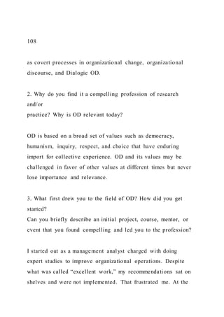 108
as covert processes in organizational change, organizational
discourse, and Dialogic OD.
2. Why do you find it a compelling profession of research
and/or
practice? Why is OD relevant today?
OD is based on a broad set of values such as democracy,
humanism, inquiry, respect, and choice that have enduring
import for collective experience. OD and its values may be
challenged in favor of other values at different times but never
lose importance and relevance.
3. What first drew you to the field of OD? How did you get
started?
Can you briefly describe an initial project, course, mentor, or
event that you found compelling and led you to the profession?
I started out as a management analyst charged with doing
expert studies to improve organizational operations. Despite
what was called “excellent work,” my recommendations sat on
shelves and were not implemented. That frustrated me. At the
 